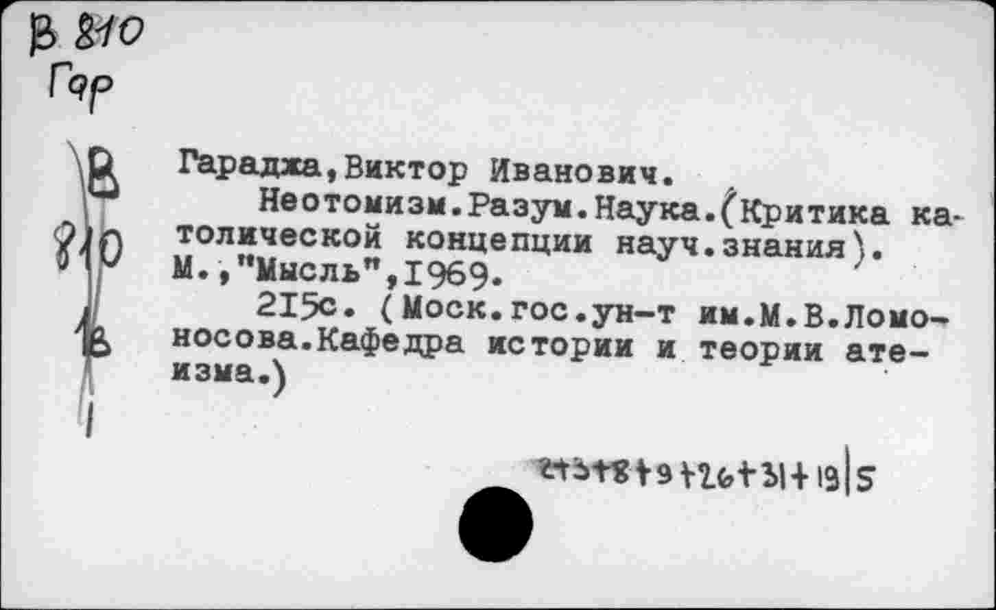 ﻿Гдр
О Гарадха,Виктор Иванович.
и Неотомизм.Разум.Наука.(Критика ка-топической концепции науч.знания).
’ У М.,"Мысль",1969.
I	215с. ( Моск.гос.ун-т им.М.В.Ломо-
‘1 Носова.Кафедра истории и теории атеизма.)
I
№Т«|9Уг(,1Ы+19|5